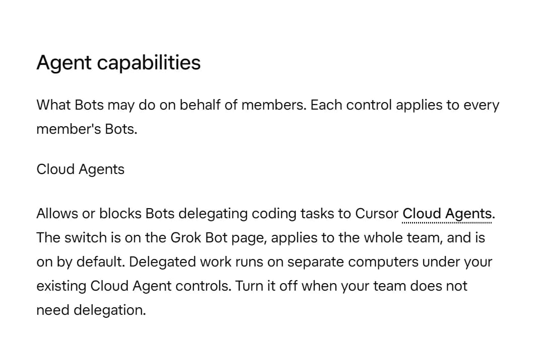 Grok Bot docs, Agent capabilities: the Cloud Agents control allows or blocks Bots delegating coding tasks to Cursor Cloud Agents. It is on by default, and delegated work runs on separate computers.